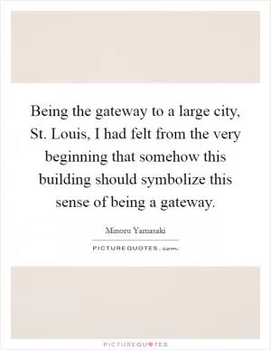 Being the gateway to a large city, St. Louis, I had felt from the very beginning that somehow this building should symbolize this sense of being a gateway Picture Quote #1