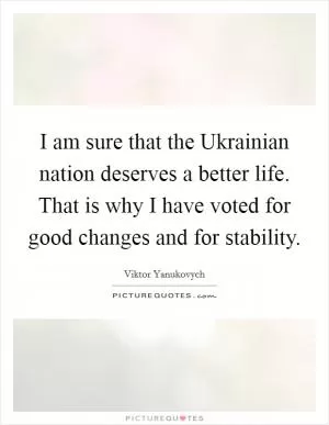I am sure that the Ukrainian nation deserves a better life. That is why I have voted for good changes and for stability Picture Quote #1