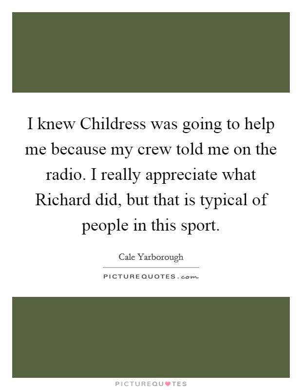 I knew Childress was going to help me because my crew told me on the radio. I really appreciate what Richard did, but that is typical of people in this sport Picture Quote #1