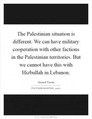 The Palestinian situation is different. We can have military cooperation with other factions in the Palestinian territories. But we cannot have this with Hizbullah in Lebanon Picture Quote #1