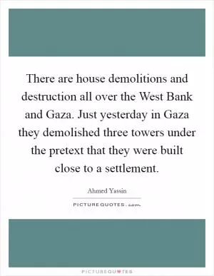 There are house demolitions and destruction all over the West Bank and Gaza. Just yesterday in Gaza they demolished three towers under the pretext that they were built close to a settlement Picture Quote #1