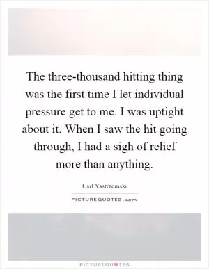 The three-thousand hitting thing was the first time I let individual pressure get to me. I was uptight about it. When I saw the hit going through, I had a sigh of relief more than anything Picture Quote #1