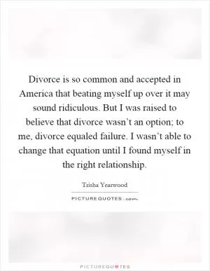 Divorce is so common and accepted in America that beating myself up over it may sound ridiculous. But I was raised to believe that divorce wasn’t an option; to me, divorce equaled failure. I wasn’t able to change that equation until I found myself in the right relationship Picture Quote #1