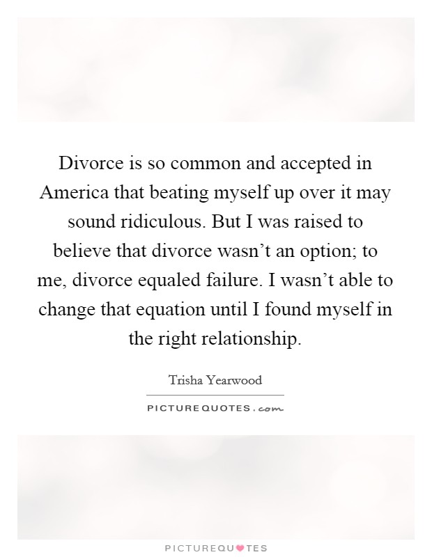 Divorce is so common and accepted in America that beating myself up over it may sound ridiculous. But I was raised to believe that divorce wasn't an option; to me, divorce equaled failure. I wasn't able to change that equation until I found myself in the right relationship Picture Quote #1