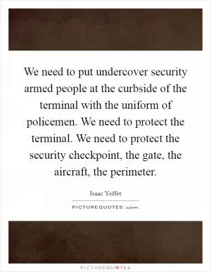 We need to put undercover security armed people at the curbside of the terminal with the uniform of policemen. We need to protect the terminal. We need to protect the security checkpoint, the gate, the aircraft, the perimeter Picture Quote #1