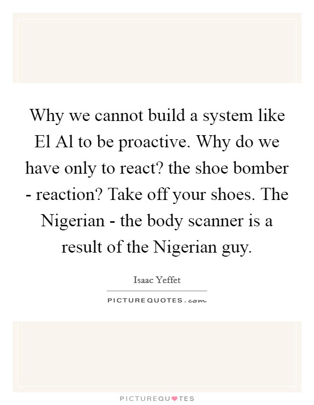 Why we cannot build a system like El Al to be proactive. Why do we have only to react? the shoe bomber - reaction? Take off your shoes. The Nigerian - the body scanner is a result of the Nigerian guy Picture Quote #1