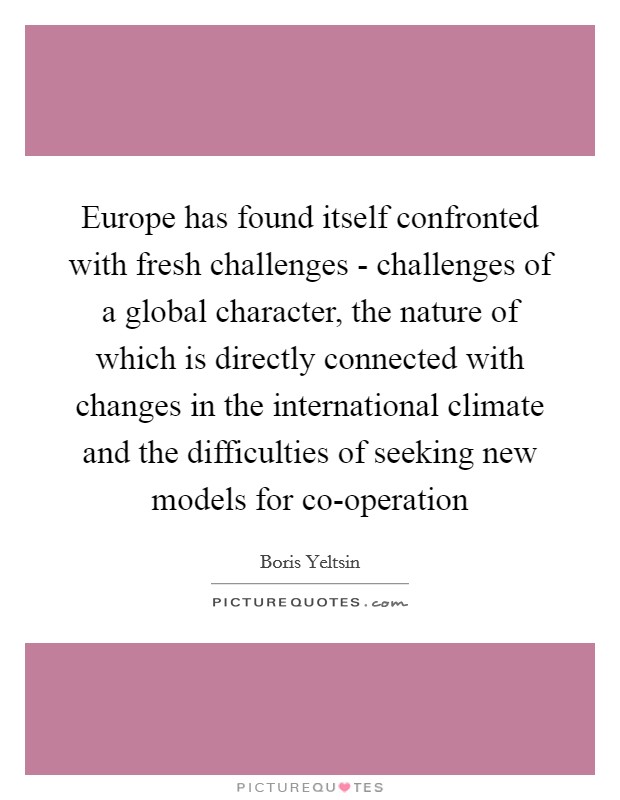 Europe has found itself confronted with fresh challenges - challenges of a global character, the nature of which is directly connected with changes in the international climate and the difficulties of seeking new models for co-operation Picture Quote #1