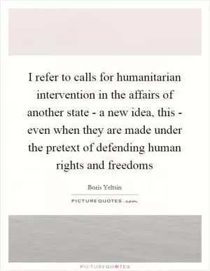 I refer to calls for humanitarian intervention in the affairs of another state - a new idea, this - even when they are made under the pretext of defending human rights and freedoms Picture Quote #1