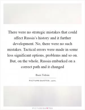 There were no strategic mistakes that could affect Russia’s history and it further development. No, there were no such mistakes. Tactical errors were made in some less significant options, problems and so on. But, on the whole, Russia embarked on a correct path and it changed Picture Quote #1