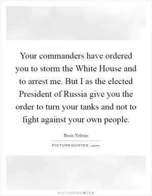 Your commanders have ordered you to storm the White House and to arrest me. But I as the elected President of Russia give you the order to turn your tanks and not to fight against your own people Picture Quote #1