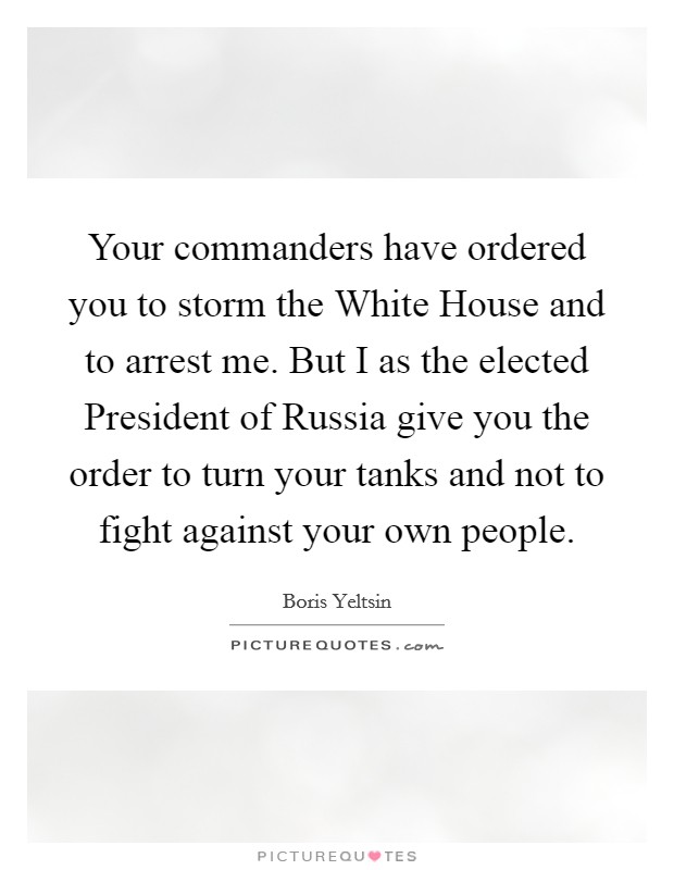 Your commanders have ordered you to storm the White House and to arrest me. But I as the elected President of Russia give you the order to turn your tanks and not to fight against your own people Picture Quote #1