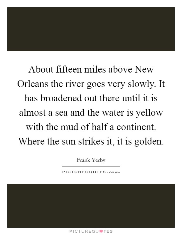 About fifteen miles above New Orleans the river goes very slowly. It has broadened out there until it is almost a sea and the water is yellow with the mud of half a continent. Where the sun strikes it, it is golden Picture Quote #1