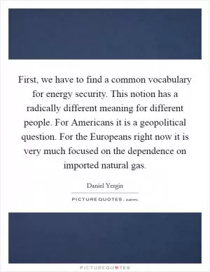 First, we have to find a common vocabulary for energy security. This notion has a radically different meaning for different people. For Americans it is a geopolitical question. For the Europeans right now it is very much focused on the dependence on imported natural gas Picture Quote #1