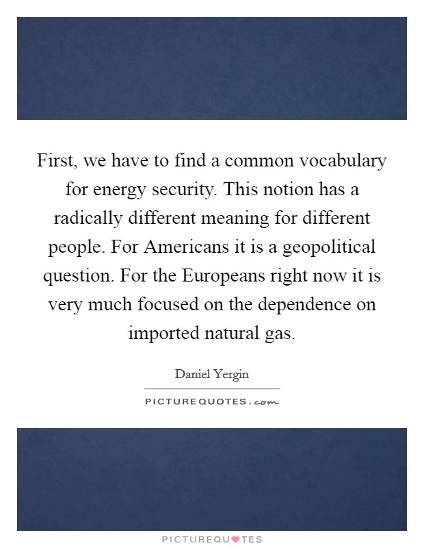 First, we have to find a common vocabulary for energy security. This notion has a radically different meaning for different people. For Americans it is a geopolitical question. For the Europeans right now it is very much focused on the dependence on imported natural gas Picture Quote #1
