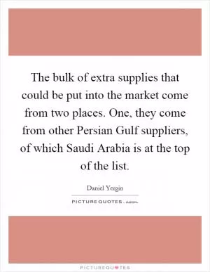 The bulk of extra supplies that could be put into the market come from two places. One, they come from other Persian Gulf suppliers, of which Saudi Arabia is at the top of the list Picture Quote #1