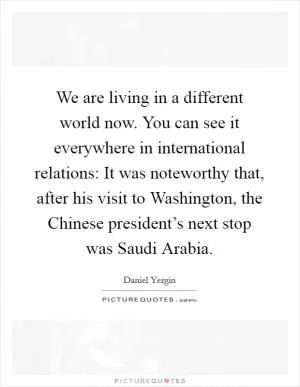 We are living in a different world now. You can see it everywhere in international relations: It was noteworthy that, after his visit to Washington, the Chinese president’s next stop was Saudi Arabia Picture Quote #1