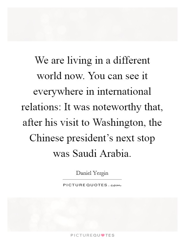 We are living in a different world now. You can see it everywhere in international relations: It was noteworthy that, after his visit to Washington, the Chinese president's next stop was Saudi Arabia Picture Quote #1