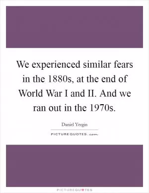We experienced similar fears in the 1880s, at the end of World War I and II. And we ran out in the 1970s Picture Quote #1