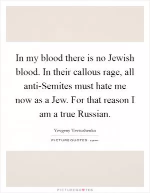 In my blood there is no Jewish blood. In their callous rage, all anti-Semites must hate me now as a Jew. For that reason I am a true Russian Picture Quote #1