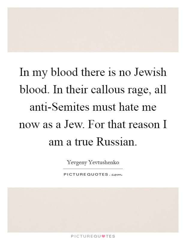 In my blood there is no Jewish blood. In their callous rage, all anti-Semites must hate me now as a Jew. For that reason I am a true Russian Picture Quote #1