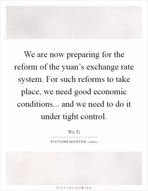 We are now preparing for the reform of the yuan’s exchange rate system. For such reforms to take place, we need good economic conditions... and we need to do it under tight control Picture Quote #1