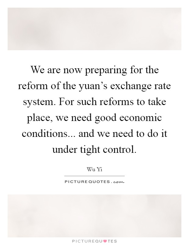 We are now preparing for the reform of the yuan's exchange rate system. For such reforms to take place, we need good economic conditions... and we need to do it under tight control Picture Quote #1