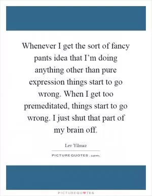 Whenever I get the sort of fancy pants idea that I’m doing anything other than pure expression things start to go wrong. When I get too premeditated, things start to go wrong. I just shut that part of my brain off Picture Quote #1