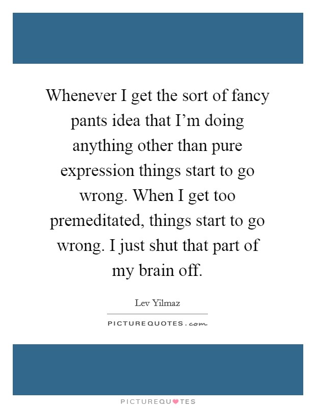 Whenever I get the sort of fancy pants idea that I'm doing anything other than pure expression things start to go wrong. When I get too premeditated, things start to go wrong. I just shut that part of my brain off Picture Quote #1