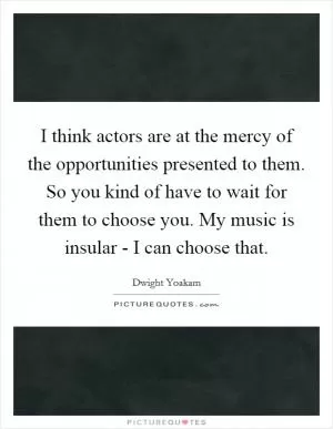 I think actors are at the mercy of the opportunities presented to them. So you kind of have to wait for them to choose you. My music is insular - I can choose that Picture Quote #1