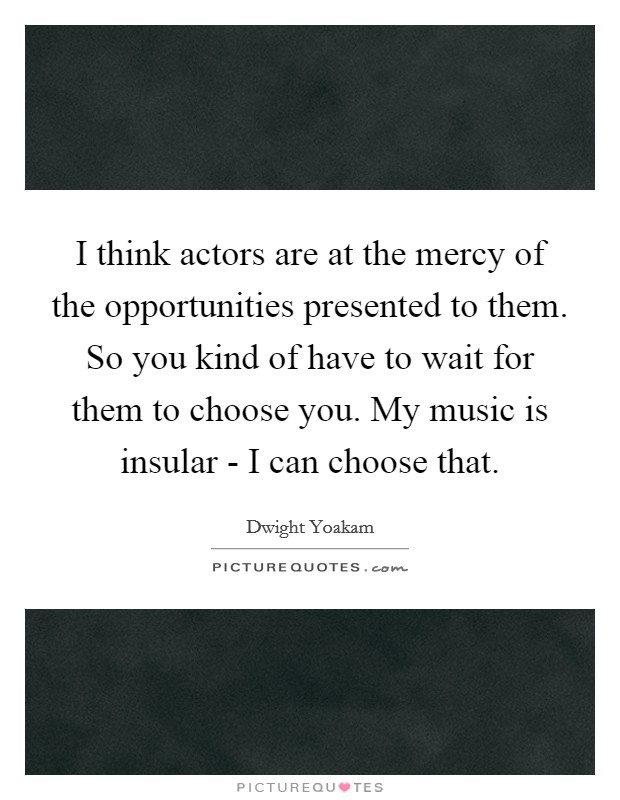 I think actors are at the mercy of the opportunities presented to them. So you kind of have to wait for them to choose you. My music is insular - I can choose that Picture Quote #1