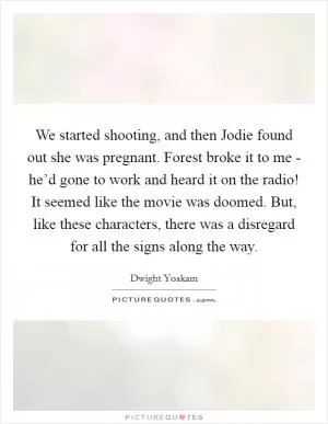 We started shooting, and then Jodie found out she was pregnant. Forest broke it to me - he’d gone to work and heard it on the radio! It seemed like the movie was doomed. But, like these characters, there was a disregard for all the signs along the way Picture Quote #1