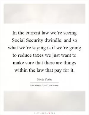 In the current law we’re seeing Social Security dwindle. and so what we’re saying is if we’re going to reduce taxes we just want to make sure that there are things within the law that pay for it Picture Quote #1