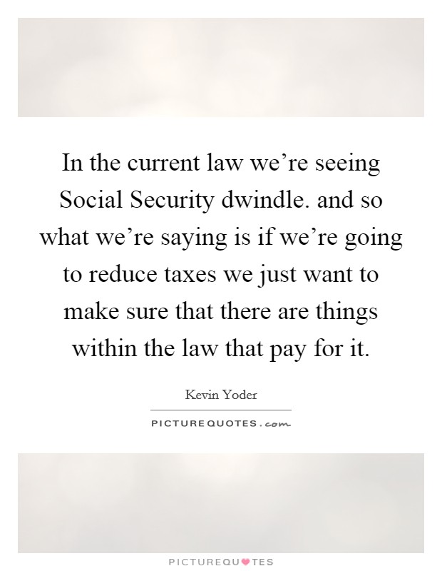In the current law we're seeing Social Security dwindle. and so what we're saying is if we're going to reduce taxes we just want to make sure that there are things within the law that pay for it Picture Quote #1