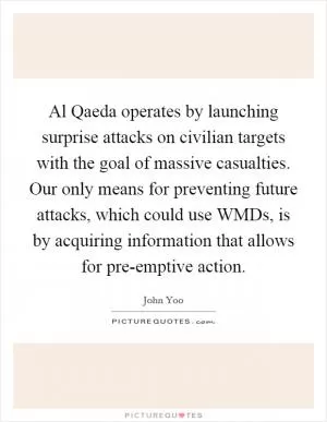 Al Qaeda operates by launching surprise attacks on civilian targets with the goal of massive casualties. Our only means for preventing future attacks, which could use WMDs, is by acquiring information that allows for pre-emptive action Picture Quote #1