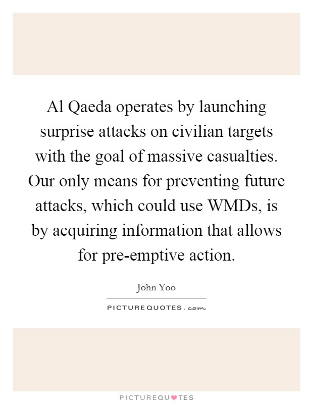 Al Qaeda operates by launching surprise attacks on civilian targets with the goal of massive casualties. Our only means for preventing future attacks, which could use WMDs, is by acquiring information that allows for pre-emptive action Picture Quote #1