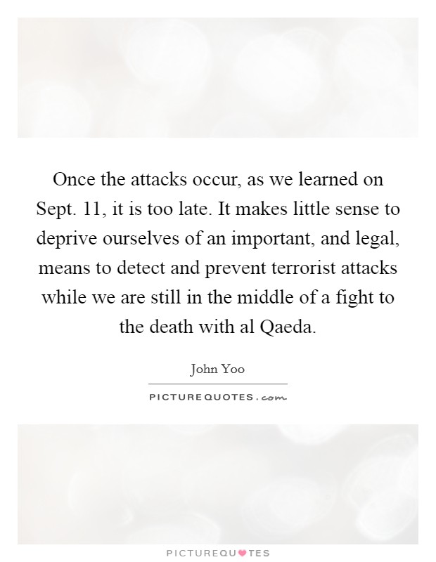 Once the attacks occur, as we learned on Sept. 11, it is too late. It makes little sense to deprive ourselves of an important, and legal, means to detect and prevent terrorist attacks while we are still in the middle of a fight to the death with al Qaeda Picture Quote #1