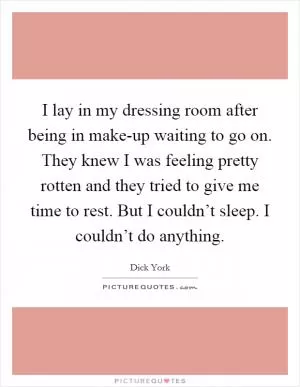 I lay in my dressing room after being in make-up waiting to go on. They knew I was feeling pretty rotten and they tried to give me time to rest. But I couldn’t sleep. I couldn’t do anything Picture Quote #1