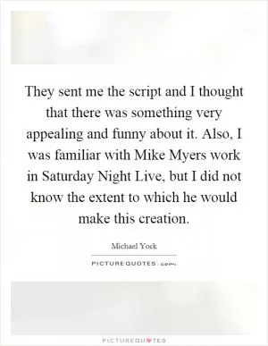 They sent me the script and I thought that there was something very appealing and funny about it. Also, I was familiar with Mike Myers work in Saturday Night Live, but I did not know the extent to which he would make this creation Picture Quote #1
