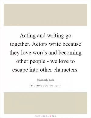 Acting and writing go together. Actors write because they love words and becoming other people - we love to escape into other characters Picture Quote #1