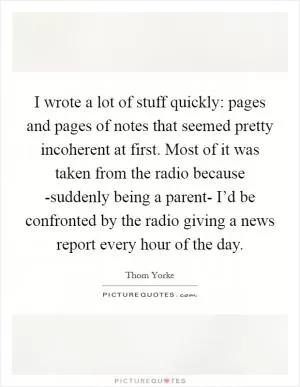I wrote a lot of stuff quickly: pages and pages of notes that seemed pretty incoherent at first. Most of it was taken from the radio because -suddenly being a parent- I’d be confronted by the radio giving a news report every hour of the day Picture Quote #1