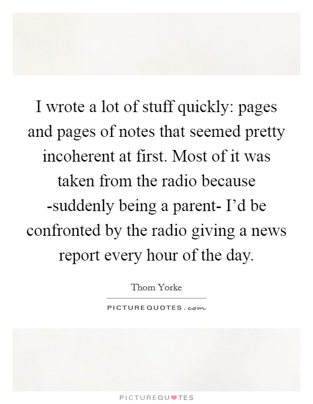 I wrote a lot of stuff quickly: pages and pages of notes that seemed pretty incoherent at first. Most of it was taken from the radio because -suddenly being a parent- I'd be confronted by the radio giving a news report every hour of the day Picture Quote #1