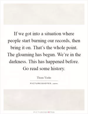 If we got into a situation where people start burning our records, then bring it on. That’s the whole point. The gloaming has begun. We’re in the darkness. This has happened before. Go read some history Picture Quote #1