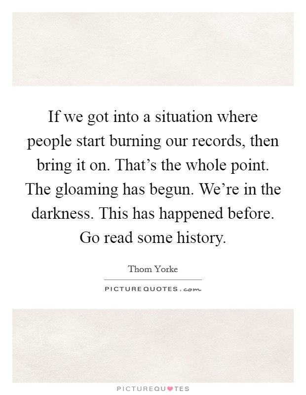 If we got into a situation where people start burning our records, then bring it on. That's the whole point. The gloaming has begun. We're in the darkness. This has happened before. Go read some history Picture Quote #1
