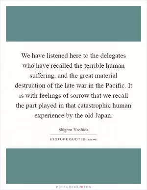 We have listened here to the delegates who have recalled the terrible human suffering, and the great material destruction of the late war in the Pacific. It is with feelings of sorrow that we recall the part played in that catastrophic human experience by the old Japan Picture Quote #1