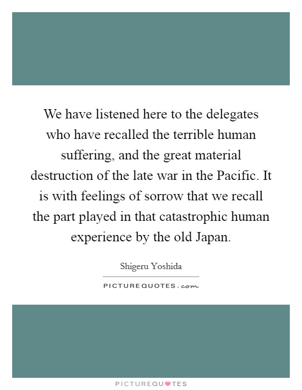 We have listened here to the delegates who have recalled the terrible human suffering, and the great material destruction of the late war in the Pacific. It is with feelings of sorrow that we recall the part played in that catastrophic human experience by the old Japan Picture Quote #1