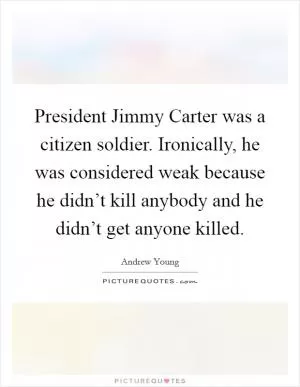 President Jimmy Carter was a citizen soldier. Ironically, he was considered weak because he didn’t kill anybody and he didn’t get anyone killed Picture Quote #1