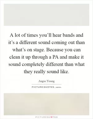 A lot of times you’ll hear bands and it’s a different sound coming out than what’s on stage. Because you can clean it up through a PA and make it sound completely different than what they really sound like Picture Quote #1