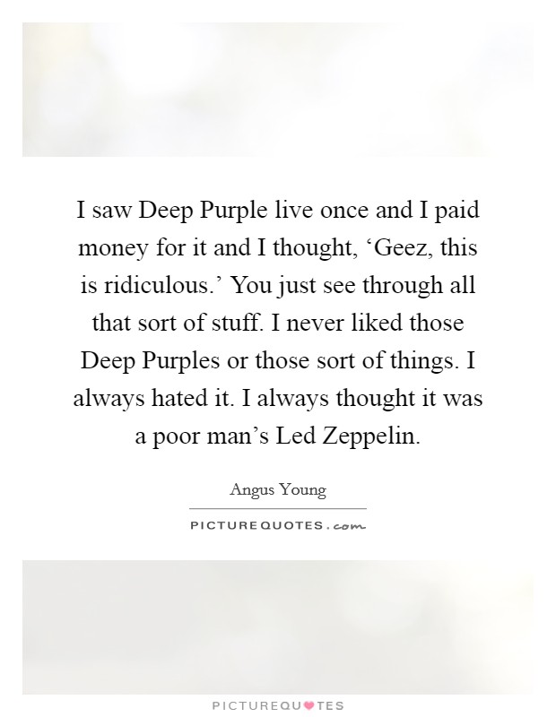 I saw Deep Purple live once and I paid money for it and I thought, ‘Geez, this is ridiculous.' You just see through all that sort of stuff. I never liked those Deep Purples or those sort of things. I always hated it. I always thought it was a poor man's Led Zeppelin Picture Quote #1