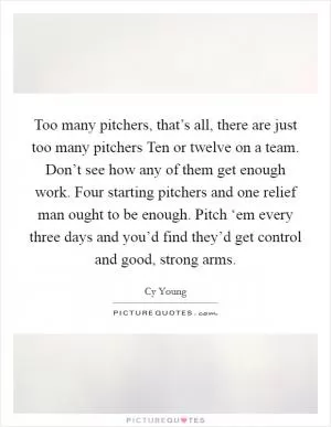 Too many pitchers, that’s all, there are just too many pitchers Ten or twelve on a team. Don’t see how any of them get enough work. Four starting pitchers and one relief man ought to be enough. Pitch ‘em every three days and you’d find they’d get control and good, strong arms Picture Quote #1