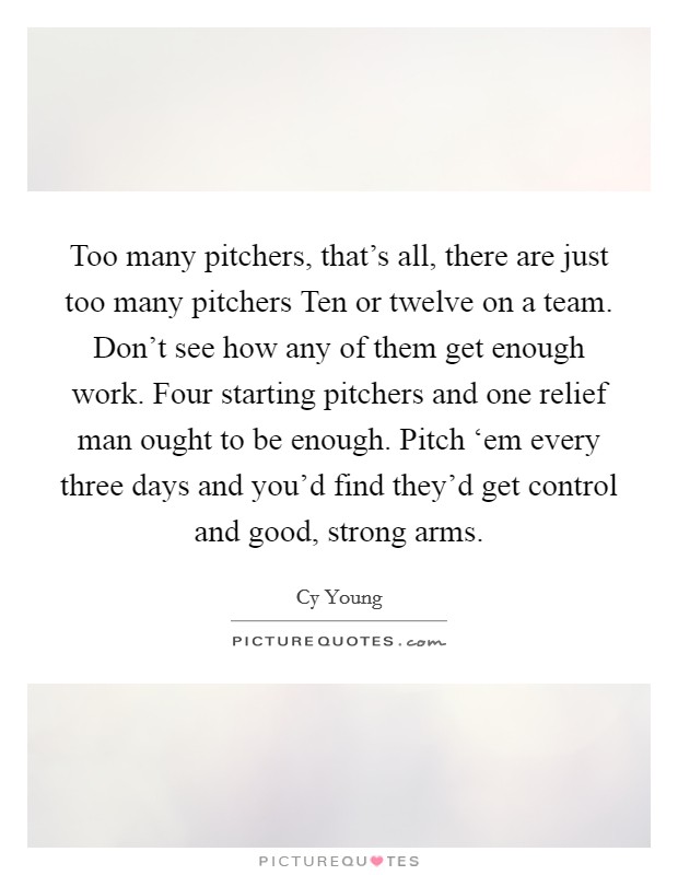 Too many pitchers, that's all, there are just too many pitchers Ten or twelve on a team. Don't see how any of them get enough work. Four starting pitchers and one relief man ought to be enough. Pitch ‘em every three days and you'd find they'd get control and good, strong arms Picture Quote #1